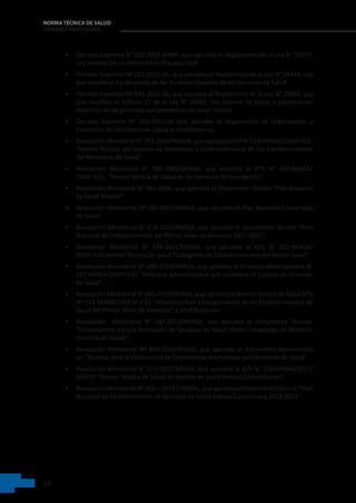 10
NORMA TÉCNICA DE SALUD
HOGARES PROTEGIDOS
• Decreto Supremo N° 002-2014-MIMP, que aprueba el Reglamento de la Ley N° 29973,
Ley General De La Persona Con Discapacidad.
• Decreto Supremo Nº 027-2015-SA, que aprueba el Reglamento de la Ley N° 29414, Ley
que establece los Derechos de las Personas Usuarias de los Servicios de Salud.
• Decreto Supremo Nº 033-2015-SA, que aprueba el Reglamento de la Ley N° 29889. Ley
que modifica el artículo 11 de la Ley N° 26842, Ley General de Salud, y garantiza los
derechos de las personas con problemas de salud mental.
• Decreto Supremo N° 008-2017-SA que aprueba el Reglamento de Organización y
Funciones del Ministerio de Salud, y modificatorias.
• ResoluciónMinisterialN°751-2004/MINSA,queapruebalaNTN°018-MINSA/DGSP-V01:
“Norma Técnica del Sistema de Referencia y Contrareferencia de los Establecimientos
del Ministerio de Salud”.
• Resolución Ministerial N° 386-2006/MINSA, que aprueba la NTS N° 042-MINSA/
DGSP-V.01: “Norma Técnica de Salud de los Servicios de Emergencia”.
• Resolución Ministerial N° 943-2006, que aprueba el Documento Técnico “Plan Nacional
de Salud Mental”.
• Resolución Ministerial Nº 589-2007/MINSA, que aprueba el Plan Nacional Concertado
de Salud.
• Resolución Ministerial N° 278-2011/MINSA, que aprueba el Documento Técnico “Plan
Nacional de Fortalecimiento del Primer Nivel de Atención 2011-2021”.
• Resolución Ministerial N° 546-2011/MINSA, que aprueba la NTS N° 021-MINSA/
DGSP-V.03 Norma Técnica De Salud “Categorías de Establecimientos del Sector Salud”.
• Resolución Ministerial Nº 099-2014/MINSA, que aprueba la Directiva Administrativa N°
197-MINSA/DGSP-V.01 “Directiva Administrativa que establece la Cartera de Servicios
de Salud”.
• Resolución Ministerial N° 045-2015/MINSA, que aprueba la Norma Técnica de Salud NTS
Nº 113-MINSA/DGIEM-V 01 “Infraestructura y Equipamiento de los Establecimientos de
Salud del Primer Nivel de Atención”, y modificatorias.
• Resolución   Ministerial N° 167-2017/MINSA, que aprueba el Documento Técnico:
“Lineamientos para la Prestación de Servicios de Salud (Redes Integradas de Atención
Primaria de Salud)”.
• Resolución Ministerial Nº 850-2016/MINSA, que aprueba el documento denominado
las “Normas para la Elaboración de Documentos Normativos del Ministerio de Salud”.
• Resolución Ministerial N° 574-2017/MINSA, que aprueba la NTS N° 138-MINSA/2017/
DGIESP “Norma Técnica de Salud de Centros de Salud Mental Comunitarios”.
• Resolución Ministerial N° 356 – 2018 / MINSA, que aprueba el Documento Técnico “Plan
Nacional de Fortalecimiento de Servicios de Salud Mental Comunitaria 2018-2021”.
 