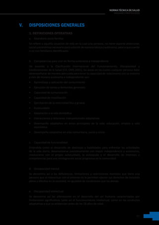 11
NORMA TÉCNICA DE SALUD
HOGARES PROTEGIDOS
V. DISPOSICIONES GENERALES
1. DEFINICIONES OPERATIVAS
a. Abandono socio-familiar
Se refiere a aquella situación de vida en la cual una persona, no tiene soporte emocional,
social y económico necesario para subsistir de manera básica y autónoma, pese a que cuente
o no con familiares identificados.
b. Competencias para vivir en forma autónoma e independiente
De acuerdo a la Clasificación Internacional del Funcionamiento, Discapacidad y
Condicionantes de la Salud (CIF, OMS 2001), las áreas en las cuales cualquier persona debe
desempeñarse de manera adecuada para tener la capacidad de relacionarse con su entorno
y vivir de manera autónoma e independiente son:
• Aprendizaje y aplicación del conocimiento
• Ejecución de tareas y demandas generales
• Capacidad de comunicación
• Capacidad de movilización
• Ejercitación de la motricidad fina y gruesa
• Autocuidado
• Adaptación a la vida doméstica
• Interacciones y relaciones interpersonales adaptativas
• Desempeño adaptativo en áreas principales de la vida: educación, empleo y vida
económica
• Desempeño adaptativo en vida comunitaria, social y cívica
c. Capacidad de funcionalidad
Entendida como el desarrollo de destrezas y habilidades para enfrentar las actividades
de la vida diaria, desenvolverse paulatinamente con mayor independencia y autonomía,
involucrarse con el propio autocuidado, la autoayuda y el desarrollo de intereses y
competencias para una reintegración social progresiva en la comunidad.
d. Discapacidad mental
Se denomina así a las deficiencias, limitaciones y restricciones mentales que tiene una
persona que al interactuar con el entorno no le permiten ejercer sus derechos de inclusión
plena y efectiva en la sociedad, en igualdad de condiciones que las demás.
e. Discapacidad intelectual
Se denomina así las alteraciones en el desarrollo del ser humano caracterizadas por
limitaciones significativas tanto en el funcionamiento intelectual, como en las conductas
adaptativas y que se evidencian antes de los 18 años de edad.
 