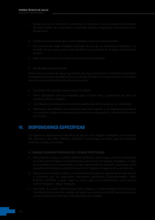 14
NORMA TÉCNICA DE SALUD
HOGARES PROTEGIDOS
• Apoyo psicosocial orientado a promover la integración social incluyendo actividades
de autocuidado, de la vida diaria, relaciones sociales, integración comunitaria, ocio y
tiempo libre.
d. Propicia la recuperación de la funcionalidad y mejora de la discapacidad
• Los usuarios del Hogar Protegido disponen no solo de un alojamiento saludable, sino
también de un espacio para hacer factible la recuperación de la mayor funcionalidad
posible.
• Cada usuario cuenta con un plan individualizado de cuidados.
e. Brinda atención permanente
Como servicio médico de apoyo que brinda servicios residenciales transitorios alternativos
se asegura la atención durante las 24 horas del día, 07 días a la semana durante los 12 meses
del año, incluyendo los feriados y fines de semana.
f. Cualidades del personal  para el Hogar Protegido
• Tiene habilidades técnicas empáticas para el buen trato y generación de lazos de
confianza, afecto y respeto.
• Contribuye a la promoción de conductas autónomas de los usuarios, sin imposición.
• Motivación para facilitar las relaciones entre los usuarios y las organizaciones socios
comunitarios y laborales para propiciar la máxima reintegración y reinserción social de
los mismos.
VI. DISPOSICIONES ESPECÍFICAS
Las siguientes disposiciones específicas se aplican a los Hogares Protegidos en el sistema   
RIS, adscritas a las DIRIS; DIRESAS; GERESAS o quien haga sus veces, para las entidades
públicas, privadas y/o mixtas.
1. UNIDAD ADMINISTRADORA DEL HOGAR PROTEGIDO
a. Para el sector público, las DIRIS, DIRESAS, GERESAS, o quien haga sus veces, constituyen
la unidad administradora competente para administrar los Hogares Protegidos, a cargo
de un profesional con experiencia en cargos administrativos en salud; responsable de los
procedimientos técnicos administrativos de los Hogares Protegidos de su jurisdicción.
b. Para el sector privado y mixtos, la unidad administradora es aquella institución inscrita
y autorizada por los organismos reguladores pertinentes (Municipalidades, DIRIS,
DIRESAS, GERESAS, o quien haga sus veces, para su funcionamiento como servicio
médico de apoyo - Hogar Protegido.    
c. Asimismo, la unidad administrativa debe asegurar la disponibilidad financiera para
movilidad local, gastos de cuidados de salud no cubiertos por el SIS, gastos educativos
contemplados dentro del plan individualizado de cuidados.
 
