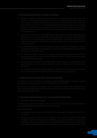 15
NORMA TÉCNICA DE SALUD
HOGARES PROTEGIDOS
2. INFRAESTRUCTURA DEL HOGAR PROTEGIDO
a. El Hogar Protegido además de lo establecido en el Capítulo II De la Planta Física del
Reglamento de Establecimientos de Salud y Servicios Médicos de Apoyo, cuenta con
una estructura física de una planta independiente dentro del área residencial de las
zonas urbanas y dentro de los conjuntos poblacionales principales en las zonas rurales;
cuenta con servicios de agua, desagüe, fluido eléctrico público y domiciliario, así como
conexión de telefonía fija, Internet, dichos servicios deben estar en buenas condiciones
y en funcionamiento.
b. Cuenta como mínimo con cinco habitaciones para dormitorios (dos usuarios por cada
dormitorio), tres baños (un ambiente de baño por cada tres usuarios, con barandas en
las duchas, las paredes del baño y pisos antideslizantes), una sala de estar común, un
ambiente de comedor, un ambiente de cocina, de preferencia un ambiente de lavandería
y un patio o jardín.
c. La vivienda debe contar con características de hogar, ambientes confortables y cálidos,
considerandodormitoriosqueresguardensuscondiciones deprivacidadeindividualidad
y respeto a la condición cultural.
d. Los dormitorios deben contar con un espacio mínimo que permita la ubicación de sus
muebles personales, con espacio para veladores y closet individuales que garanticen
una deambulación adecuada.
e. Una de las cinco habitaciones para dormitorio se destina para el uso del personal de
salud, las otras cuatro son para el uso de los usuarios, máximo dos (02) usuarios por
dormitorio.
f. Lainfraestructurapuedeserpropiaoalquilada,ydebetenerlarespectivadocumentación
que sustente el alquiler por al menos 01 año renovable o en cesión de uso.
3. MOBILIARIO E INSUMOS DEL HOGAR PROTEGIDO
El mobiliario e insumos dotados o asignados al Hogar Protegido deben asegurar la calidad,
oportunidad e integralidad del cuidado. Se detalla en el Anexo N° 01.
Así mismo, se cuenta con un botiquín básico de primeros auxilios, con medicamentos y
utensilios indispensables para brindar los primeros auxilios o para tratar dolencias comunes.
Se detalla en el Anexo N° 02.
4. PERSONAL RESPONSABLE DE LOS HOGARES PROTEGIDOS
a. Coordinador del Hogar Protegido
Profesional de la salud, Enfermera(o), con no menos de dos (02) años de experiencia laboral
en establecimientos de salud mental públicos o privados.
Responsabilidades:
• Es responsable técnico de uno (01) hasta cuatro (04) Hogares Protegidos dentro de  su
jurisdicción.
• Elabora de manera conjunta con el usuario y el personal acompañante del Hogar
Protegido el plan individualizado de cuidados por usuario teniendo en cuenta las
indicaciones del servicio de salud mental ambulatorio donde continua su tratamiento;
debe incluir metas objetivas de la recuperación de la funcionalidad del usuario. Dicho
 