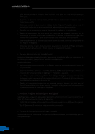16
NORMA TÉCNICA DE SALUD
HOGARES PROTEGIDOS
plan individualizado de cuidados debe incluirse en el plan anual de trabajo del Hogar
Protegido.
• Supervisa al personal acompañante, brindándole las indicaciones necesarias para su
mejor desempeño.
• Elabora y ejecuta el plan anual de trabajo de los Hogares Protegidos en su área de
jurisdicción, enfocado en la recuperación de la funcionalidad de los usuarios.
• Socializa con el personal a su cargo el plan anual de trabajo en su jurisdicción.
• Realiza el seguimiento del plan anual de trabajo de los Hogares Protegidos en su
jurisdicción y elabora un informe trimestral de su avance a la coordinación de salud
mental de su jurisdicción y ante la comisión de salud mental de la red territorial.
• Coordina y efectiviza un plan de capacitación continua para el personal acompañante de
los Hogares Protegidos.
• Elabora y ejecuta un plan de autocuidado a cuidadores de salud del hogar protegido,
que se realizará anualmente, a fin de prevenir el desgaste del cuidador.
b. Personal Administrativo del Hogar Protegido
Profesional de preferencia administrador, economista o profesión a fin con experiencia de
no menos de dos (02) años en cargos administrativos en salud.
Responsabilidades:
• Es responsable administrativo de un (01) hasta ocho (08) Hogares Protegidos dentro de
su jurisdicción.
• Elabora un informe mensual a las DIRIS; DIRESAS; GERESAS, o quien haga sus veces, al
respecto del funcionamiento de los Hogares Protegidos a su cargo.
• Coordina con el personal acompañante de cada Hogar Protegido el mantenimiento de las
instalaciones del hogar y eleva informes periódicos sobre el estado de la infraestructura,
mobiliario y mantenimiento de servicios.
• Realiza el requerimiento oportuno de personal, equipos, bienes y servicios para el
funcionamiento adecuado de los Hogares Protegidos en su jurisdicción en coordinación
con el Coordinador de los Hogares Protegidos.
5. Personal de Apoyo en los Hogares Protegidos
Cada Hogar para asegurar la adecuada organización y funcionamiento requiere contar las 24
horas del día con un equipo mínimo de personal:
• Ocho (08) técnicos de enfermería (Personal de Acompañamiento del Hogar Protegido)
• Un (01) personal de cocina, en caso se considere necesario.
a. Personal de Acompañamiento del Hogar Protegido
Personal técnico de enfermería, con características empáticas y con habilidades para el
trabajo en equipo.
 