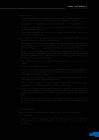 17
NORMA TÉCNICA DE SALUD
HOGARES PROTEGIDOS
Responsabilidades:
• Identifica las necesidades básicas de cada usuario y elabora de manera conjunta con el
coordinador de los Hogares Protegidos el plan  individualizado de cuidados.
• Ejecuta el plan individualizados de cuidados e informa de las mismas por cada turno.
• Brinda servicios de ayuda al usuario en la organización de actividades cotidianas como:
cocina, aseo, limpieza u otros.
• Refuerza las habilidades básicas para la vida, manejo del tiempo libre u otros, a los
usuarios del Hogar Protegido.
• Acompaña a los usuarios para que participen en programas de rehabilitación psicosocial
y laboral, buscando la reinserción socio-productiva.
• Realiza gestiones dentro del sistema de redres integradas con la DIRIS, DIRESA o GERESA
de su jurisdicción los temas técnico-administrativos para el adecuado funcionamiento
del Hogar Protegido, bajo la supervisión del Coordinador de los Hogares Protegidos.
• Asegura la concurrencia del usuario y coordina con los establecimientos de salud de la
jurisdicción, para el cuidado de la salud integral de los usuarios, incluido los chequeos
preventivos periódicos y otras evaluaciones de ser necesarias, bajo la supervisión del
Coordinador de los Hogares Protegidos.
• Supervisa el cumplimiento de las labores realizadas por el personal de cocina, si lo
hubiere.
• Vela por la seguridad de los usuarios.
• Propicia la participación de los usuarios en la comunidad y contacta con instancias o
personas de acuerdo a intereses y necesidades de los usuarios, bajo la supervisión del
Coordinador de los Hogares Protegidos.
• Apoya en el cumplimiento de los tratamientos específicos aplicados diariamente según
el plan individualizado de cuidados de cada usuario.
• Promueve vínculos con familiares y/o personas relevantes en el bienestar de los usuarios,
de ser pertinente; facilitando la visita de familiares o instituciones.
• Informa al Coordinador de los Hogares Protegidos lo registrado en un cuaderno de
evolución por cada usuario, los avances o el deterioro relacionado a la recuperación
de la funcionalidad individual, social y desarrollo de intereses y mejora de la calidad de
vida.
• Participa de manera mensual en la comisión de salud mental de la jurisdicción para
brindar información sobre los ingresos y altas según los criterios establecidos en el
numeral 7.
b. Personal de cocina
Persona con características empáticas y con habilidades para el trabajo en equipo.
Responsabilidades:
• Apoya a los usuarios en la preparación de sus alimentos, orientando a mantener el área
de preparación de los alimentos ordenada y limpia, antes, durante y después de su
preparación.
 