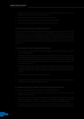 18
NORMA TÉCNICA DE SALUD
HOGARES PROTEGIDOS
• Elabora de manera conjunta con los usuarios la relación de comestibles a utilizar en la
preparación de los alimentos para su adquisición.
• Compra insumos de consumo diario (productos perecibles).
• Apoya en el adecuado uso de los artefactos eléctricos del hogar.
• Demás funciones que el Coordinador Administrativo le asigne.
6. DE LOS USUARIOS DEL HOGAR PROTEGIDO
Son las personas con discapacidad mental, intelectual y/o psicosocial a causa de un trastorno
mental severo o grave y con estabilidad psicopatológica, no encontrándose con alguna
sintomatología aguda, siendo factible el manejo en el Hogar Protegido, que cuente con los
respectivos informes médicos del estado de salud física y mental y los informes de abandono
socio-familiar y social que sustenten dichas condiciones, evaluado por el servicio social de
los Centros de Salud Mental Comunitarios y/o unidad especializada en salud mental, de su
jurisdicción.
7. DEL INGRESO A LOS HOGARES PROTEGIDOS
a. Para el ingreso de las personas al Hogar Protegido en condición de usuario, se debe
contar con lo siguiente:
• El ingreso es indicado exclusivamente por el Centro de Salud Mental Comunitario, previa
coordinación y evaluación de la comisión de salud mental de la jurisdicción, conformada
por el médico psiquiatra del Hospital General, de los establecimientos de salud del
primer nivel de atención públicos y privados, de los servicios sociales comunitarios, de
los usuarios, entre otros.
• En caso de no contar con un Centro de Salud Mental Comunitario, la indicación la realiza
el médico psiquiatra del Hospital General en coordinación con la comisión de salud
mental de la jurisdicción, según los criterios de admisión establecidos en el presente
numeral.
• Disponibilidad de vacantes en el Hogar Protegido.
b. El ingreso al Hogar Protegido no es una limitante para el ejercicio de la ciudadanía ni de
sus derechos, salvo disposición legal o judicial.
8. PERMANENCIA DEL USUARIO EN LOS HOGARES PROTEGIDOS
Para que el usuario mantenga su estancia en el Hogar Protegido debe:
a. Cumplir con el plan individualizado de cuidados y mantener la condición social del
momento de su admisión.
b. En caso de cumplir 65 años a más, el establecimiento de salud que lo refirió inicialmente,
evalúa su condición, coordina   y deriva a las instituciones encargadas de brindar
protección a los adultos mayores en abandono social, según normatividad vigente.
c. En tanto el usuario desarrolle condiciones de autocuidado y de reinserción en la
comunidad que le permitan auto sostenerse y previa evaluación del Centro de Salud
 