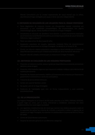 19
NORMA TÉCNICA DE SALUD
HOGARES PROTEGIDOS
Mental Comunitario y/o la Unidad especializada de salud mental que lo refirió,
abandonará el hogar protegido para pasar a tener una vida independiente.
9. CRITERIOS DE INCLUSIÓN DE LOS USUARIOS PARA EL HOGAR PROTEGIDO
a. Tener diagnóstico de trastorno mental, con discapacidad mental, intelectual y/o
psicosocial, y con estabilidad psicopatológica. No encontrándose con alguna
sintomatología aguda, siendo factible el manejo en el Hogar Protegido.
b. Encontrarse en situación de abandono socio-familiar o social previamente evaluados
por el Centro de Salud Mental Comunitario y/o Unidad especializada de salud mental de
referencia. Según numeral 7.
c. Tener una edad entre 18 años hasta 65 años.
d. Aceptación voluntaria del usuario, expresado mediante firma de consentimiento
informado de alojamiento en el Hogar Protegido. Se detalla en el Anexo N° 03.
e. Contar con informe médico psiquiátrico, psicológico y social emitido por el Centro de
Salud Mental Comunitario y/o Unidad especializada de salud mental de referencia.
f. Requerir solo de cuidados mínimos para su estancia en el Hogar Protegido.
10. CRITERIOS DE EXCLUSIÓN DE LOS HOGARES PROTEGIDOS
a. Presentar un trastorno mental, severo o grave por dependencia a sustancias psicoactivas
(alcohol y otras drogas).
b. Presentar enfermedades orgánicas que requieran cuidados médicos y de enfermería de
manera permanente.
c. Presentar de manera permanente, hábitos y/o trastornos de conducta que distorsionen
gravemente la convivencia o conductas psicopáticas.
d. Trastorno de personalidad antisocial.
e. Contar con soporte familiar y social.
f. No querer vivir en el Hogar Protegido.
g. Existencia de habilidades para vivir en forma independiente y auto sostenida
económicamente.
11. DE LA ORGANIZACIÓN
Los Hogares Protegidos en el sistema de RIS están adscritas a las DIRIS; DIRESAS; GERESAS,
o quien haga sus veces, por lo tanto, interactúan y establecen relaciones con otros
establecimientos de salud según necesidad.
a. Los siguientes establecimientos de salud que cuentan con médico psiquiatra están en
la capacidad de aplicar los criterios de inclusión y exclusión e indicar el ingreso de un
usuario a un Hogar Protegido, de acuerdo a lo establecido en la presente Norma Técnica
de Salud:    
• Centro de Salud Mental Comunitario
• Hospital de atención general en sus diferentes categorías.
 