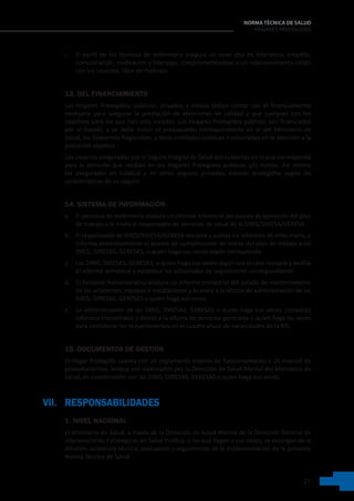 21
NORMA TÉCNICA DE SALUD
HOGARES PROTEGIDOS
i. El perfil de los técnicos de enfermería asegura un nivel alto de tolerancia, empatía,
comunicación, motivación y liderazgo; comprometiéndose a un relacionamiento cálido
con los usuarios, libre de maltrato.
13. DEL FINANCIAMIENTO
Los Hogares Protegidos, públicos, privados y mixtos deben contar con el financiamiento
necesario para asegurar la prestación de atenciones de calidad y que cumplan con los
objetivos para los que han sido creados. Los Hogares Protegidos públicos son financiados
por el Estado, y se debe incluir el presupuesto correspondiente en el del Ministerio de
Salud, los Gobiernos Regionales, y otras entidades públicas involucradas en la atención a la
población objetivo.
Los usuarios asegurados por el Seguro Integral de Salud son cubiertas en lo que corresponda
para la atención que reciban en los Hogares Protegidos públicos y/o mixtos. Así mismo
los asegurados en EsSalud y en otros seguros privados, estarán protegidos según las
características de su seguro.
14. SISTEMA DE INFORMACIÓN
a. El personal de enfermería elabora un informe trimestral del avance de ejecución del plan
de trabajo y lo envía al responsable de servicios de salud de la DIRIS/DIRESA/GERESA.
b. El responsable de DIRIS/DIRESA/GERESA recopila y evalúa los informes de enfermería, e
informa semestralmente el avance de cumplimiento de metas del plan de trabajo a las
DIRIS; DIRESAS; GERESAS, o quien haga sus veces según corresponda.
c. Las DIRIS; DIRESAS; GERESAS, o quien haga sus veces según sea el caso recopila y evalúa
el informe semestral y establece las actividades de seguimiento correspondiente.
d. El Personal Administrativo elabora un informe trimestral del estado de mantenimiento
de los ambientes, equipos e instalaciones y lo envía a la oficina de administración de las
DIRIS; DIRESAS; GERESAS o quien haga sus veces.
e. La administración de las DIRIS; DIRESAS; GERESAS o quien haga sus veces; consolida
informes trimestrales y deriva a la oficina de servicios generales o quien haga las veces
para considerar los requerimientos en el cuadro anual de necesidades de la RIS.
15. DOCUMENTOS DE GESTIÓN
El Hogar Protegido cuenta con un reglamento interno de funcionamiento y un manual de
procedimientos. Ambos son elaborados por la Dirección de Salud Mental del Ministerio de
Salud, en coordinación con las DIRIS; DIRESAS; GERESAS o quien haga sus veces.
VII. RESPONSABILIDADES
1. NIVEL NACIONAL
El Ministerio de Salud, a través de la Dirección de Salud Mental de la Dirección General de
Intervenciones Estratégicas en Salud Pública, o las que hagan a sus veces, se encargan de la
difusión, asistencia técnica, evaluación y seguimiento de la implementación de la presente
Norma Técnica de Salud.
 