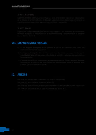 22
NORMA TÉCNICA DE SALUD
HOGARES PROTEGIDOS
2. NIVEL REGIONAL
Las DIRIS; DIRESAS; GERESAS, o quien haga sus veces en el ámbito regional son responsables
de la difusión de la Norma Técnica de Salud en sus jurisdicciones respectivas, así como de su
implementación, supervisión, seguimiento, monitoreo y evaluación.
3. NIVEL LOCAL
La Dirección o Jefatura de cada DIRIS o quien haga sus veces a que pertenece territorialmente
el Hogar Protegido, es responsable de la implementación y cumplimiento de la presente
Norma Técnica de Salud.
VIII. DISPOSICIONES FINALES
9. En los Hogares Protegidos no se permite el uso de sus servicios para casos con
internamiento restrictivo o judicial.
10. Los Hogares Protegidos de naturalezas privadas y/o mixtas son supervisados por la
Autoridad de Salud a fin de asegurar la calidad de atención y autorizar que continúen en
funcionamiento.
11. Cualquier situación no contemplada en la presente Norma Técnica de Salud debe ser
absuelta por la Dirección de Salud Mental del Ministerio de Salud de acuerdo a las
políticas y marco normativo vigente.
IX. ANEXOS
ANEXO N° 01.- MOBILIARIO E INSUMOS DEL HOGAR PROTEGIDO
ANEXO N° 02.- BOTIQUÍN DE PRIMEROS AUXILIOS
ANEXO N° 03.- CONSENTIMIENTO INFORMADO PARA ALOJAMIENTO EN HOGAR PROTEGIDO
ANEXO N° 04.- RESUMEN INICIAL DE EVALUACIÓN DEL RESIDENTE
 