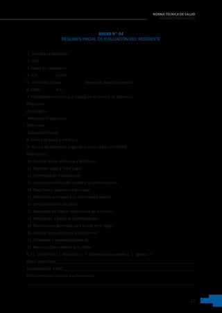 27
NORMA TÉCNICA DE SALUD
HOGARES PROTEGIDOS
ANEXO N° 04
RESUMEN INICIAL DE EVALUACIÓN DEL RESIDENTE
1. .Nombres y Apellidos:
2.  DNI:                       
3. Fecha de nacimiento:
4. H.C:                   Fecha:     
5.  Fecha del Acceso:                        Tiempo de estancia previsto:  
6. CSMC:               H.C:    
7. Profesionales con los que trabaja en el servicio de referencia:
Psiquiatra:                                                     
Psicólogo/a:
Terapeuta Ocupacional:
Enfermera:
Trabajadora Social:
8. Centro de Salud y médico/a:    
9. Técnica de referencia asignada al usuario/a en el HOGAR:     
Habitación:   
10. Familiar/es de referencia y teléfonos:  
11. Situación Legal y Tutor Legal:
12. Certificado de Discapacidad:
13. Ayudas económica del estado y su administración:
14. Diagnóstico psiquiátrico principal:  
15. Problemas asociados a su enfermedad mental:
16. Otros problemas de salud:
17. Necesidad de Dieta y responsable de la misma:
18. Medicación y pauta de administración:
19. Restricciones generales para la vida en el hogar:   
20. Apoyos necesarios para la autonomía:
21. Candidato a responsabilizarse de:
22. Recursos Comunitarios que utiliza:
C.S (   ) OMAPED (  )  Municipio  (   )  Talleres ocupacionales (   )   Iglesia (  )
Otros  especificar___________________________________________________________________
Especializados: CSMC _______________________________________________________________
Otros contactos sociales y su frecuencia:
________________________________________________________________________________
 