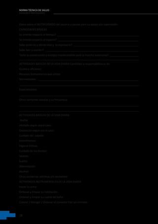 28
NORMA TÉCNICA DE SALUD
HOGARES PROTEGIDOS
Datos sobre el AUTOCUIDADO del usuario y pautas para su apoyo y/o supervisión:
CAPACIDADES BÁSICAS
Se orienta respecto al tiempo?  _______________________________________________________
Se orienta respecto al espacio? _______________________________________________________
Sabe quién es y dónde vive y  lo expresarlo?  ____________________________________________
Sabe leer y escribir?  _______________________________________________________________
Tiene la coordinación y energía imprescindible para la marcha autónoma? ____________________
________________________________________________________________________________
ACTIVIDADES BÁSICAS DE LA VIDA DIARIA Candidato a responsabilizarse de:  
Gustos y aficiones:  
Recursos Comunitarios que utiliza:
Normalizados: ____________________________________________________________________
________________________________________________________________________________
Especializados:
________________________________________________________________________________
Otros contactos sociales y su frecuencia:
________________________________________________________________________________
________________________________________________________________________________
ACTIVIDADES BÁSICAS DE LA VIDA DIARIA
Ducha:  
Afeitado según sea el caso:
Depilación según sea el caso:
Cuidado del  cabello:  
Incontinencia:
Higiene intima:
Cuidado de los dientes:
Vestido:
Sueño:
Alimentación:
Alcohol:
Otras sustancias adictivas y/o excitantes:
ACTIVIDADES INSTRUMENTALES DE LA VIDA DIARIA
Hacer la cama:
Ordenar y limpiar su habitación:
Ordenar y limpiar su cuarto de baño:
Colocar / Recoger / Ordenar el comedor tras las comidas:
 