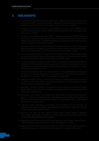 30
NORMA TÉCNICA DE SALUD
HOGARES PROTEGIDOS
X. BIBLIOGRAFÍA
1. Congreso de la República del Perú – 2012 Ley N° 29889, que modifica el Artículo N°11
de la Ley N°26842; Ley General de Salud, y garantiza los derechos de las personas con
problemas de salud mental. Normas Legales, Diario El Peruano, p.468951.
2. Congreso de la República del Perú- 2015 Reglamento de la Ley N° 29889, ley que
modifica el artículo 11 de la Ley N° 26842, Ley General de Salud. Normas Legales, Diario
El Peruano, p. 563418.
3. Congreso de la República del Perú - 2014     Reglamento de la Ley N°29973 de la Ley
General de la Persona con Discapacidad. Decreto Supremo Nº 002- 2014. Lima. Normas
Legales, Diario El Peruano, p.482000. Recuperado en septiembre 2015. Ministerio de la
Mujer y Poblaciones Vulnerables-CONADIS.
4. Junta de Andalucía, 2015 Boletín Oficial de la Junta de Andalucía. P.131 Consejería de
Salud. Alojamientos protegidos para enfermos mentales crónicos: Perfil epidemiológico,
síntomas, calidad de vida y autoestima en dos muestras de sujetos. España.
5. Junta de Andalucía. (2012). Secretaría General de Salud Pública y Participación: Al lado
con la persona afectada por una enfermedad mental grave. Secretaría General de Salud
Pública y Participación. España. Recuperado en septiembre 2015.
6. Junta de Andalucía Consejería de Salud. (2011). Secretaría General de Salud Pública y
Participación: Promoción de la salud en personas con trastorno mental grave: análisis de
situación y recomendaciones sobre alimentación equilibrada y actividad física. España.
Recuperado en septiembre 2015.
7. Del Castillo, René; Villar; Dominas, Denisse. (2011). Hacia una Rehabilitación Psicosocial
Integral en el Uruguay. Ministerio de Salud Pública. En: Psicología, Conocimiento y
Sociedad N° 4, nov. 2011. Pp.83 -96. Monografía. Uruguay, 2011.
8. Dimensión, Magda. (2013). La reforma psiquiátrica y el modelo de atención psicosocial
en Brasil: En busca de cuidados continuados e integrados en salud mental. Universidad
Federal do Rio Grande do Norte. Brasil.
9. Rodríguez, Francisco. (2010). La recuperación de las personas con trastorno mental
grave: Modelo de red de redes: Presente y perspectivas de futuro. Fundación Sanidad-
Universidad. España, 2010.
10. Fernández, Liria. (1995). Los programas de seguimiento y cuidados de los pacientes
graves y crónicos: Un modelo de Case Management para la Reforma Psiquiátrica en
Madrid. La Rehabilitación Psicosocial Integral a la Comunidad. Vol. I, N°0. Madrid.
Recuperado en octubre 2015.
11. López M. (2004). Alternativas comunitarias ante el estigma y la discriminación. La
experiencia de Andalucía (España). Acta psiquiatra. Psi col. Am lat. 2004, 50(2): 99-109.
España. Recuperado en octubre 2015.
12. Ministerio de Salud de Chile. (2000). Norma Técnica sobre Hogares Protegidos.
Chile, 2000. Recuperado en octubre de 2015. http://web.minsal.cl/portal/url/item/
71e53b6a889b9be1e04001011f0113eb.pdf
13. Organización Panamericana de la Salud: Salud mental en la comunidad. Segunda Edición.
Editor: Rodríguez, Jorge. Serie Paltex N° 49. ). Washington D.C., 2009.
14. Organización Panamericana de la Salud: Marco de Referencia para la Implementación de
la Estrategia Regional en Salud Mental. Washington, D. C. Estados Unidos, 2011.
 