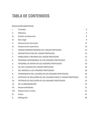 RESOLUCIÓN MINISTERIAL
I. Finalidad
II. Objetivos
III. Ámbito de Aplicación
IV. Base legal
V. Disposiciones Generales
VI. Disposiciones Especificas
1. UNIDAD ADMINISTRADORA DEL HOGAR PROTEGIDO
2. INFRAESTRUCTURA DEL HOGAR PROTEGIDO
3. MOBILIARIO E INSUMOS DEL HOGAR PROTEGIDO
4. PERSONAL RESPONSABLE DE LOS HOGARES PROTEGIDOS
5. PERSONAL DE APOYO EN LOS HOGARES PROTEGIDOS
6. DE LOS USUARIOS DEL HOGAR PROTEGIDO
7. DEL INGRESO A LOS HOGARES PROTEGIDOS
8. PERMANENCIA DEL USUARIO EN LOS HOGARES PROTEGIDOS
9. CRITERIOS DE INCLUSIÓN DE LOS USUARIOS PARA EL HOGAR PROTEGIDO
10. CRITERIOS DE EXCLUSIÓN DE LOS HOGARES PROTEGIDOS
11. DE LA ORGANIZACIÓN
VII. Responsabilidades
VIII. Disposiciones Finales
IX. Anexo
X. Bibliografía
9
9
9
9
11
14
14
15
15
15
16
18
18
18
19
19
19
21
22
22
30
TABLA DE CONTENIDOS
 