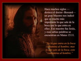 Hace muchos siglos —
destaca el doctor -Bossard—
un gran Maestro nos indicó
que es mucho más
importante lo que sale de la
boca que lo que entra en
ella». Ese maestro fue Jesús,
y esas sabias palabras se
encuentran en Mateo 15:11.


“No lo que entra en la boca
contamina al hombre; mas
lo que sale de la boca, esto
  contamina al hombre.”
 