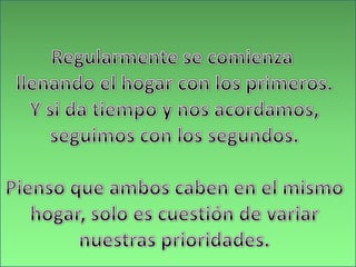 Regularmente se comienza llenando el hogar con los primeros.Y si da tiempo y nos acordamos,seguimos con los segundos.Pienso que ambos caben en el mismohogar, solo es cuestión de variarnuestras prioridades.