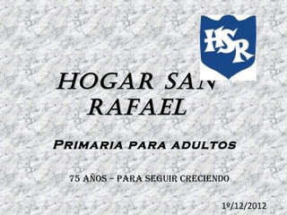 Hogar San
rafael
Primaria para adultos
75 años – para seguir creciendo
1º/12/2012

 