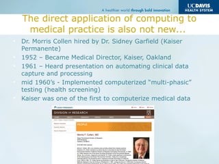 The direct application of computing to
medical practice is also not new...
• Dr. Morris Collen hired by Dr. Sidney Garfield (Kaiser
Permanente)
• 1952 – Became Medical Director, Kaiser, Oakland
• 1961 – Heard presentation on automating clinical data
capture and processing
• mid 1960’s - Implemented computerized “multi-phasic”
testing (health screening)
• Kaiser was one of the first to computerize medical data
 