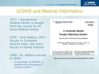 UCDHS and Medical Informatics
• 1973 – Sacramento
Medical Center is bought
from Sac county by UC
Davis Medical School
• 1976 - Dick Walters, PhD –
Faculty in Computer
Science Dept. also joins
faculty in Family Practice
• 1985 - Dr. Walters elected
to ACMI
• co-developer of MUMPS, a
programming language in
clinical systems
http://www.ncbi.nlm.nih.gov/pmc/articles/PMC1130476/
1976
 