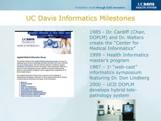 UC Davis Informatics Milestones
• 1985 - Dr. Cardiff (Chair,
DOPLM) and Dr. Walters
create the “Center for
Medical Informatics”
• 1999 – Health Informatics
master’s program
• 1987 – 1st
“web-cast”
informatics symposium
featuring Dr. Don Lindberg
• 2000 – UCD DOPLM
develops hybrid tele-
pathology system
 