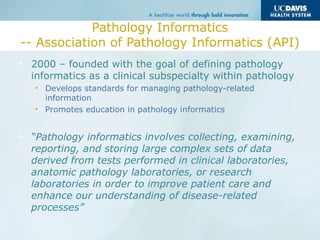 Pathology Informatics
-- Association of Pathology Informatics (API)
• 2000 – founded with the goal of defining pathology
informatics as a clinical subspecialty within pathology
• Develops standards for managing pathology-related
information
• Promotes education in pathology informatics
• “Pathology informatics involves collecting, examining,
reporting, and storing large complex sets of data
derived from tests performed in clinical laboratories,
anatomic pathology laboratories, or research
laboratories in order to improve patient care and
enhance our understanding of disease-related
processes”
 