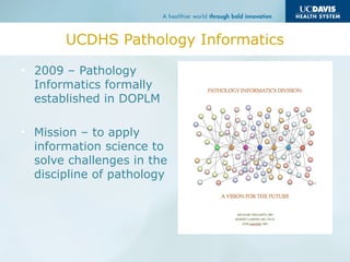 UCDHS Pathology Informatics
• 2009 – Pathology
Informatics formally
established in DOPLM
• Mission – to apply
information science to
solve challenges in the
discipline of pathology
 