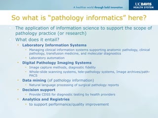 So what is “pathology informatics” here?
• The application of information science to support the scope of
pathology practice (or research)
• What does it entail?
• Laboratory Information Systems
• Managing clinical information systems supporting anatomic pathology, clinical
pathology, transfusion medicine, and molecular diagnostics
• Laboratory automation
• Digital Pathology Imaging Systems
• Image capture methods, diagnostic fidelity
• Whole-slide scanning systems, tele-pathology systems, Image archives/path-
PACS
• Data mining (of pathology information)
• Natural language processing of surgical pathology reports
• Decision support
• Provide CDSS for diagnostic testing by health providers
• Analytics and Registries
• to support performance/quality improvement
 