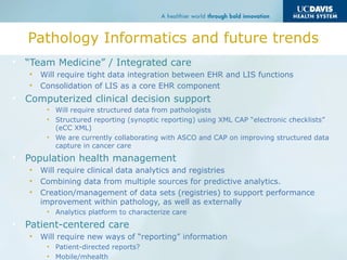 Pathology Informatics and future trends
• “Team Medicine” / Integrated care
• Will require tight data integration between EHR and LIS functions
• Consolidation of LIS as a core EHR component
• Computerized clinical decision support
• Will require structured data from pathologists
• Structured reporting (synoptic reporting) using XML CAP “electronic checklists”
(eCC XML)
• We are currently collaborating with ASCO and CAP on improving structured data
capture in cancer care
• Population health management
• Will require clinical data analytics and registries
• Combining data from multiple sources for predictive analytics.
• Creation/management of data sets (registries) to support performance
improvement within pathology, as well as externally
• Analytics platform to characterize care
• Patient-centered care
• Will require new ways of “reporting” information
• Patient-directed reports?
• Mobile/mhealth
 