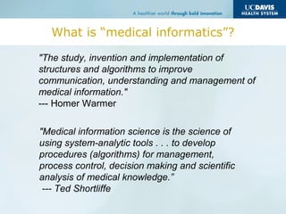 What is “medical informatics”?
"The study, invention and implementation of
structures and algorithms to improve
communication, understanding and management of
medical information."
--- Homer Warmer
"Medical information science is the science of
using system-analytic tools . . . to develop
procedures (algorithms) for management,
process control, decision making and scientific
analysis of medical knowledge.”
--- Ted Shortliffe
 