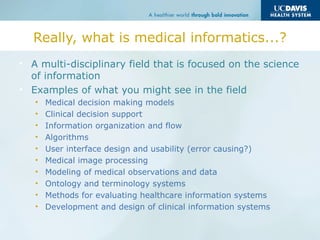 Really, what is medical informatics...?
• A multi-disciplinary field that is focused on the science
of information
• Examples of what you might see in the field
• Medical decision making models
• Clinical decision support
• Information organization and flow
• Algorithms
• User interface design and usability (error causing?)
• Medical image processing
• Modeling of medical observations and data
• Ontology and terminology systems
• Methods for evaluating healthcare information systems
• Development and design of clinical information systems
 