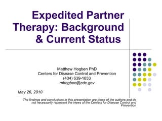 Expedited Partner Therapy: Background & Current Status  Matthew Hogben PhD Centers for Disease Control and Prevention (404) 639-1833 [email_address] May 26, 2010 The findings and conclusions in this presentation are those of the authors and do not necessarily represent the views of the Centers for Disease Control and Prevention 