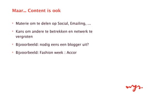 ‣ Materie om te delen op Social, Emailing, ...
‣ Kans om andere te betrekken en netwerk te
vergroten
‣ Bijvoorbeeld: nodig eens een blogger uit?
‣ Bijvoorbeeld: Fashion week : Accor
Maar... Content is ook
 