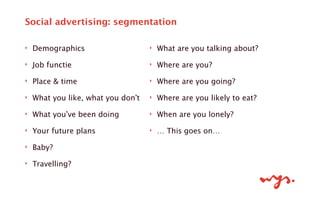‣ Demographics
‣ Job functie
‣ Place & time
‣ What you like, what you don’t
‣ What you’ve been doing
‣ Your future plans
‣ Baby?
‣ Travelling?
!
Social advertising: segmentation
‣ What are you talking about?
‣ Where are you?
‣ Where are you going?
‣ Where are you likely to eat?
‣ When are you lonely?
‣ … This goes on…
!
!
 