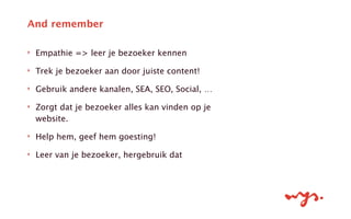 ‣ Empathie => leer je bezoeker kennen
‣ Trek je bezoeker aan door juiste content!
‣ Gebruik andere kanalen, SEA, SEO, Social, …
‣ Zorgt dat je bezoeker alles kan vinden op je
website.
‣ Help hem, geef hem goesting!
‣ Leer van je bezoeker, hergebruik dat
And remember
 