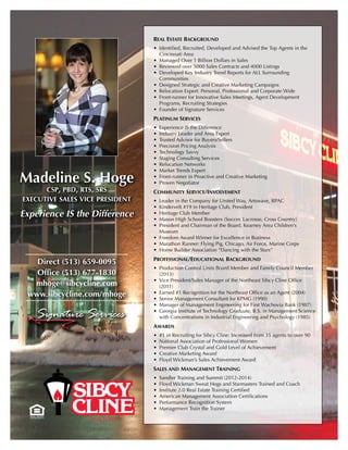 Madeline S. Hoge
csp, pbd, rts, srs
executive sales vice president
Experience IS the Difference
Real Estate Background
•	 Identified, Recruited, Developed and Advised the Top Agents in the
Cincinnati Area
•	 Managed Over 1 Billion Dollars in Sales
•	 Reviewed over 5000 Sales Contracts and 4000 Listings
•	 Developed Key Industry Trend Reports for ALL Surrounding
Communities
•	 Designed Strategic and Creative Marketing Campaigns
•	 Relocation Expert: Personal, Professional and Corporate Wide
•	 Front-runner for Innovative Sales Meetings, Agent Development
Programs, Recruiting Strategies
•	 Founder of Signature Services
Platinum Services
•	 Experience IS the Difference
•	 Industry Leader and Area Expert
•	 Trusted Advisor for Buyers/Sellers
•	 Precision Pricing Analysis
•	 Technology Savvy
•	 Staging Consulting Services
•	 Relocation Networks
•	 Market Trends Expert
•	 Front-runner in Proactive and Creative Marketing
•	 Proven Negotiator
Community Service/Involvement
•	 Leader in the Company for United Way, Artswave, RPAC
•	 Kindervelt #19 in Heritage Club, President
•	 Heritage Club Member
•	 Mason High School Boosters (Soccer, Lacrosse, Cross Country)
•	 President and Chairman of the Board, Kearney Area Children’s
Museum
•	 Freedom Award Winner for Excellence in Business
•	 Marathon Runner: Flying Pig, Chicago, Air Force, Marine Corps
•	 Home Builder Association “Dancing with the Stars”
Professional/Educational Background
•	 Production Control Units Board Member and Family Council Member
(2013)
•	 Vice President/Sales Manager of the Northeast Sibcy Cline Office
(2011)
•	 Earned #1 Recognition for the Northeast Office as an Agent (2004)
•	 Senior Management Consultant for KPMG (1990)
•	 Manager of Management Engineering for First Wachovia Bank (1987)
•	 Georgia Institute of Technology Graduate, B.S. in Management Science
with Concentrations in Industrial Engineering and Psychology (1985)
Awards
•	 #1 in Recruiting for Sibcy Cline: Increased from 35 agents to over 90
•	 National Association of Professional Women
•	 Premier Club Crystal and Gold Level of Achievement
•	 Creative Marketing Award
•	 Floyd Wickman’s Sales Achievement Award
Sales and Management Training
•	 Sandler Training and Summit (2012-2014)
•	 Floyd Wickman Sweat Hogs and Starmasters Trained and Coach
•	 Institute 2.0 Real Estate Training Certified
•	 American Management Association Certifications
•	 Performance Recognition System
•	 Management Train the Trainer
Direct (513) 659-0095
Office (513) 677-1830
mhoge@sibcycline.com
www.sibcycline.com/mhoge
 