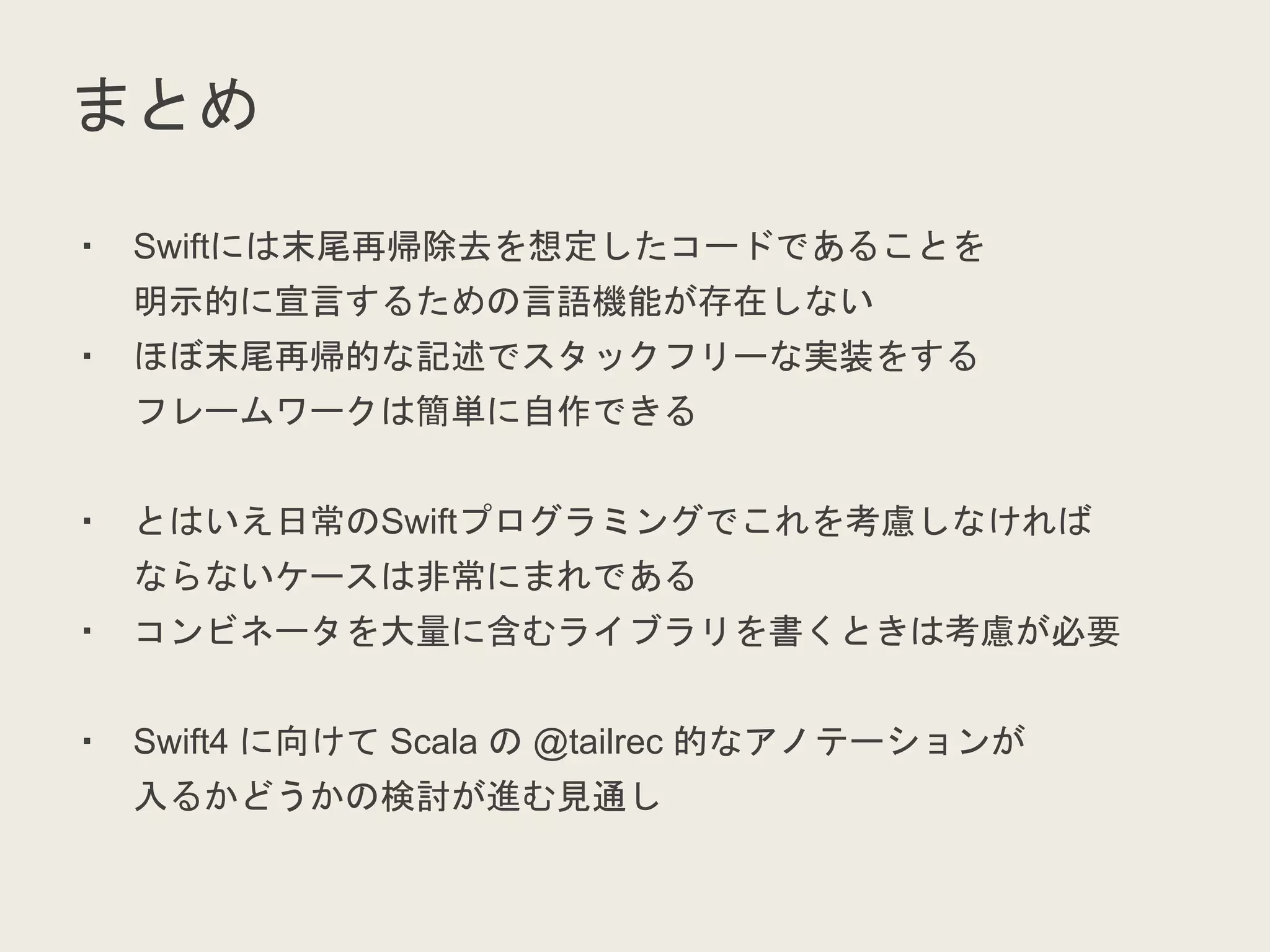 まとめ
・ Swiftには末尾再帰除去を想定したコードであることを
明示的に宣言するための言語機能が存在しない
・ ほぼ末尾再帰的な記述でスタックフリーな実装をする
フレームワークは簡単に自作できる
・ とはいえ日常のSwiftプログラミングでこれを考慮しなければ
ならないケースは非常にまれである
・ コンビネータを大量に含むライブラリを書くときは考慮が必要
・ Swift4 に向けて Scala の @tailrec 的なアノテーションが
入るかどうかの検討が進む見通し
 