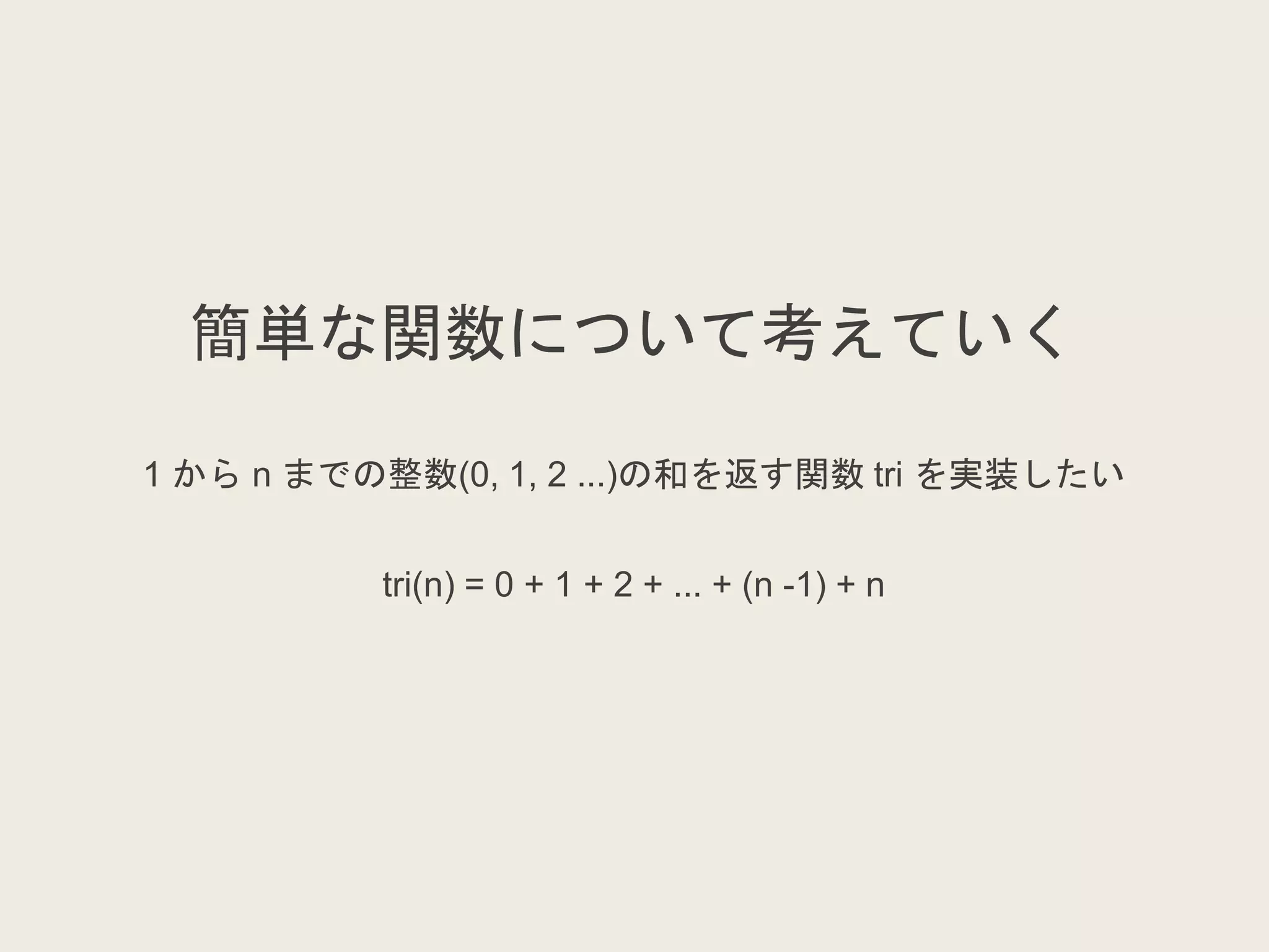簡単な関数について考えていく
1 から n までの整数(0, 1, 2 ...)の和を返す関数 tri を実装したい
tri(n) = 0 + 1 + 2 + ... + (n -1) + n
 