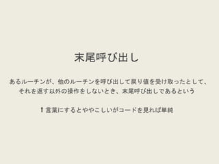 末尾呼び出し
あるルーチンが、他のルーチンを呼び出して戻り値を受け取ったとして、
それを返す以外の操作をしないとき、末尾呼び出しであるという
⬆︎ 言葉にするとややこしいがコードを見れば単純
 