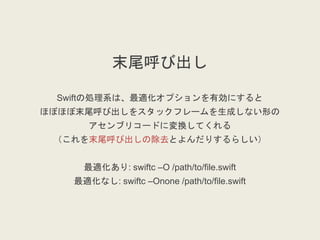 末尾呼び出し
Swiftの処理系は、最適化オプションを有効にすると
ほぼほぼ末尾呼び出しをスタックフレームを生成しない形の
アセンブリコードに変換してくれる
（これを末尾呼び出しの除去とよんだりするらしい）
最適化あり: swiftc –O /path/to/file.swift
最適化なし: swiftc –Onone /path/to/file.swift
 