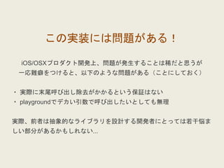 この実装には問題がある！
iOS/OSXプロダクト開発上、問題が発生することは稀だと思うが
一応難癖をつけると、以下のような問題がある（ことにしておく）
・ 実際に末尾呼び出し除去がかかるという保証はない
・ playgroundでデカい引数で呼び出したいとしても無理
実際、前者は抽象的なライブラリを設計する開発者にとっては若干悩ま
しい部分があるかもしれない...
 