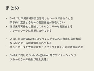 まとめ
・ Swiftには末尾再帰除去を想定したコードであることを
明示的に宣言するための言語機能が存在しない
・ ほぼ末尾再帰的な記述でスタックフリーな実装をする
フレームワークは簡単に自作できる
・ とはいえ日常のSwiftプログラミングでこれを考慮しなければ
ならないケースは非常にまれである
・ コンビネータを大量に含むライブラリを書くときは考慮が必要
・ Swift4 に向けて Scala の @tailrec 的なアノテーションが
入るかどうかの検討が進む見通し
 