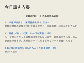 今日話す内容
末尾呼び出しとその周辺のお話
1. 末尾呼び出し・末尾再帰とは？（3分）
簡単な関数の実装について考えながら、末尾再帰とは何かをおさらい
2. 再帰っぽいけど実はループな実装（3分）
ループならスタックの問題は発生しないので、再帰風にアルゴリズム
を実装できるが、実際はループになるようなコードを書いてみる
3. Swiftと末尾呼び出しのちょっと未来の話（3分）
Swift 4 とか
 