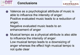 Conclusions
 Valence as a psychological attribute of music is
able to influence the intensity of anger:
Positive evaluated music leads to a reduction of
anger,
Negative evaluated music leads to an
enhancement of anger
 Musical tempo as a physical attribute is also able
to influence the intensity of anger:
Low musical tempo leads to a downsizing of
anger whereas the effect high musical tempo is
not quite clear
 