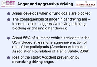 Anger and aggressive driving
 About 56% of all motor vehicle accidents in the
US included at least one aggressive action of
one of the participants (American Automobile
Association Foundation of Traffic Safety, 2009)
 Idea of the study: Accident prevention by
downsizing driving anger.
 Anger develops when driving goals are blocked
 The consequences of anger in car driving are –
in some cases – aggressive driving acts (e.g.
blocking or chasing other drivers)
 