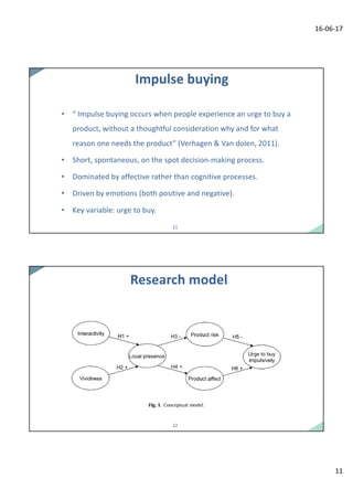 16-06-17
11
2121
Impulse	buying
• “	Impulse	buying	occurs	when	people	experience	an	urge	to	buy	a	
product,	without	a	thoughtful	consideration	why	and	for	what	
reason	one	needs	the	product”	(Verhagen &	Van	dolen,	2011).
• Short,	spontaneous,	on	the	spot	decision-making	process.
• Dominated	by	affective	rather	than	cognitive	processes.
• Driven	by	emotions	(both	positive	and	negative).
• Key	variable:	urge	to	buy.
2222
Research	model
 