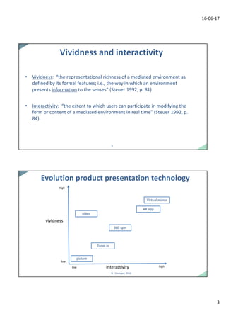 16-06-17
3
55
Vividness	and	interactivity
• Vividness:	 “the representational richness of	a	mediated environment	as	
defined by its formal features;	i.e.,	the way	in	which an environment	
presents	information to the senses”	(Steuer 1992,	p.	81)
• Interactivity:	 “the extent to which users	can participate in	modifying the
form	or	content	of	a	mediated environment	in	real	time”	(Steuer 1992,	p.	
84).	
66
Evolution	product	presentation	technology
(Verhagen,	2016)
vividness
interactivity
high
high
low
low
picture
AR	app
360	spin
video
Zoom	in
Virtual	mirror
 