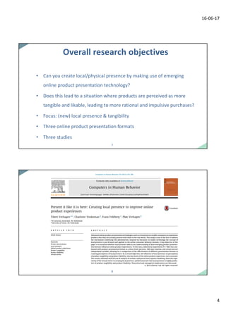 16-06-17
4
77
Overall	research	objectives
• Can you create local/physical presence by making	use of	emerging
online	product	presentation technology?
• Does	this lead	to a	situation where products are	perceived as	more	
tangible and likable,	leading to more	rational and impulsive purchases?
• Focus:	(new)	local presence &	tangibility
• Three	online	product	presentation formats
• Three	studies
88
 