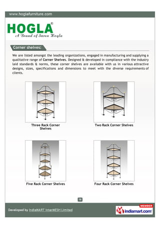 Corner shelves:

We are listed amongst the leading organizations, engaged in manufacturing and supplying a
qualitative range of Corner Shelves. Designed & developed in compliance with the industry
laid standards & norms, these corner shelves are available with us in various attractive
designs, sizes, specifications and dimensions to meet with the diverse requirements of
clients.




            Three Rack Corner                        Two Rack Corner Shelves
                 Shelves




         Five Rack Corner Shelves                    Four Rack Corner Shelves
 