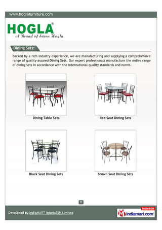 Dining Sets:

Backed by a rich industry experience, we are manufacturing and supplying a comprehensive
range of quality-assured Dining Sets. Our expert professionals manufacture the entire range
of dining sets in accordance with the international quality standards and norms.




             Dining Table Sets                           Red Seat Dining Sets




          Black Seat Dining Sets                        Brown Seat Dining Sets
 