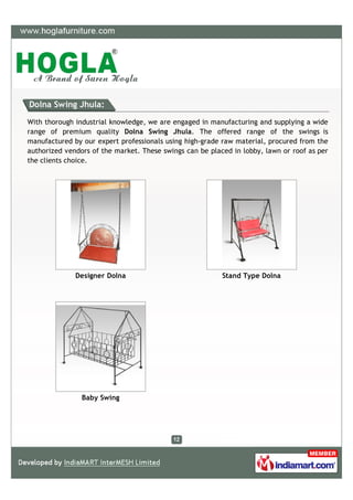 Dolna Swing Jhula:

With thorough industrial knowledge, we are engaged in manufacturing and supplying a wide
range of premium quality Dolna Swing Jhula. The offered range of the swings is
manufactured by our expert professionals using high-grade raw material, procured from the
authorized vendors of the market. These swings can be placed in lobby, lawn or roof as per
the clients choice.




              Designer Dolna                              Stand Type Dolna




                Baby Swing
 