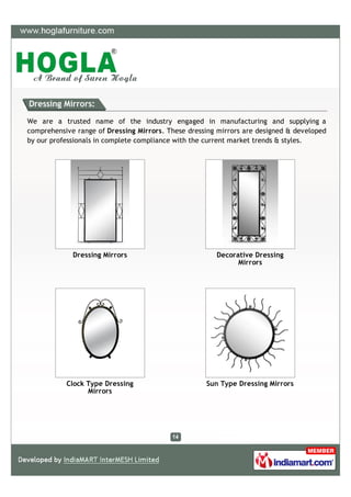 Dressing Mirrors:

We are a trusted name of the industry engaged in manufacturing and supplying a
comprehensive range of Dressing Mirrors. These dressing mirrors are designed & developed
by our professionals in complete compliance with the current market trends & styles.




             Dressing Mirrors                          Decorative Dressing
                                                             Mirrors




           Clock Type Dressing                      Sun Type Dressing Mirrors
                 Mirrors
 