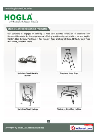 Stainless Steel Household Products:

Our company is engaged in offering a wide and assorted collection of Stainless Steel
Household Products. In this range we are offering a wide variety of products such as Napkin
Holder, Stair Swings, Pot Holder, Key Hanger, Four Shelves CD Rack, CD Rack, Stair Type
Misc Items, and Misc Items.




          Stainless Steel Napkin                         Stainless Steel Stair
                  Holder




           Stainless Steel Swings                     Stainless Steel Pot Holder
 