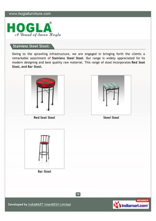 Stainless Steel Stool:

Owing to the sprawling infrastructure, we are engaged in bringing forth the clients a
remarkable assortment of Stainless Steel Stool. Our range is widely appreciated for its
modern designing and best quality raw material. This range of stool incorporates Red Seat
Stool, and Bar Stool.




              Red Seat Stool                                 Steel Stool




                 Bar Stool
 