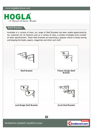 Shelf Bracket:

Available in a variety of sizes, our range of Shelf Brackets has been widely appreciated by
our customers for its features such as a variety of sizes, a number of designs and a number
of other specifications. These shelf brackets are becoming a popular choice in easily storing
and keeping the books, papers, magazines and other such stuff.




               Shelf Bracket                               Flower Design Shelf
                                                                Bracket




         Leaf Design Shelf Bracket                         Scroll Shelf Bracket
 